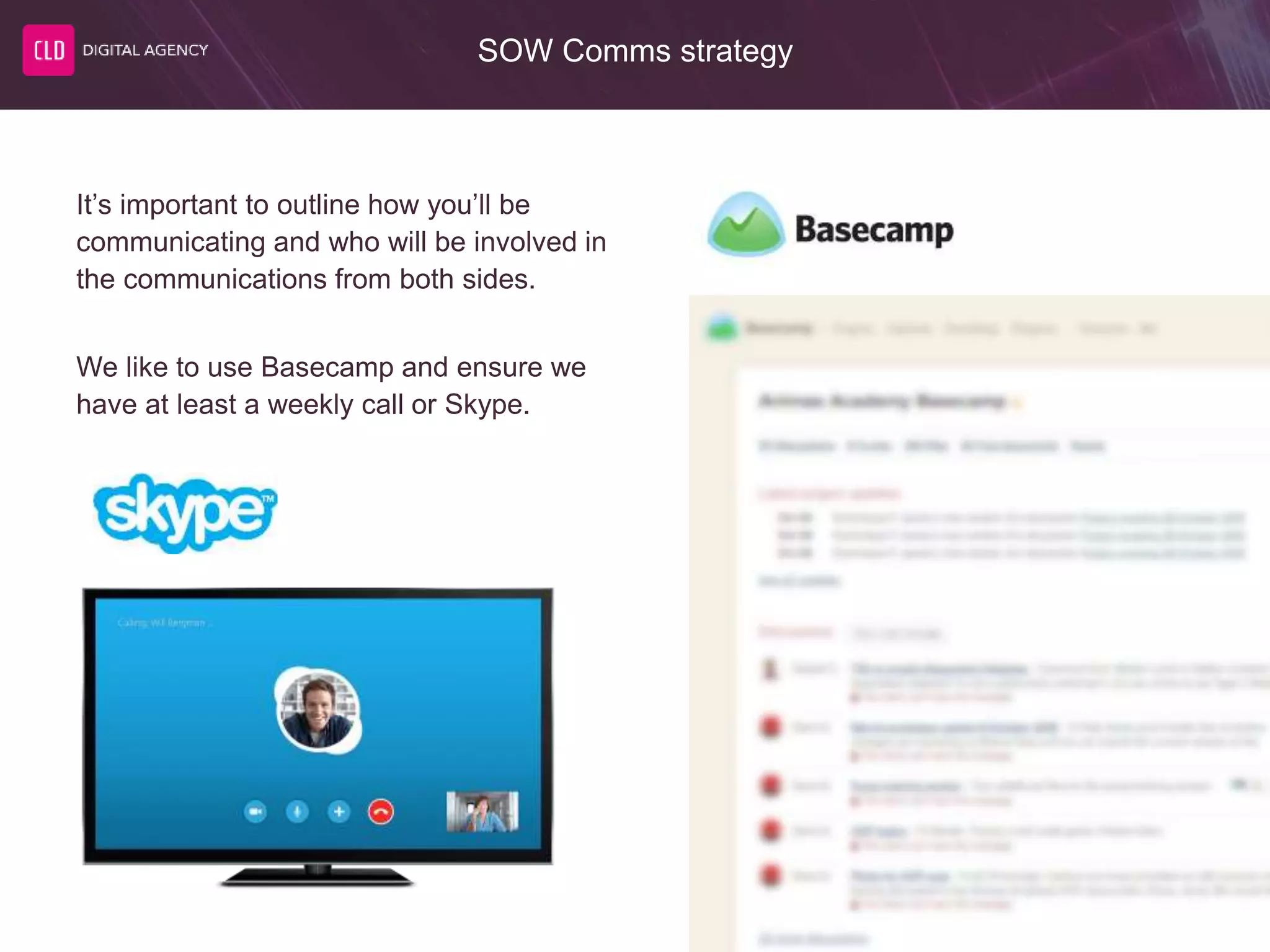 SOW Comms strategy
It’s important to outline how you’ll be
communicating and who will be involved in
the communications from both sides.
We like to use Basecamp and ensure we
have at least a weekly call or Skype.
 