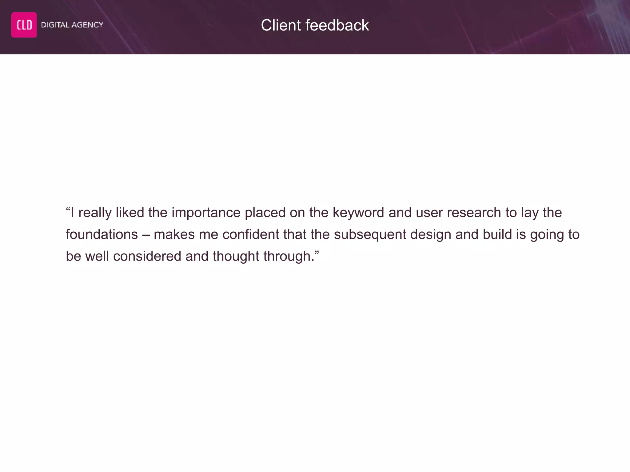 Client feedback
“I really liked the importance placed on the keyword and user research to lay the
foundations – makes me confident that the subsequent design and build is going to
be well considered and thought through.”
 