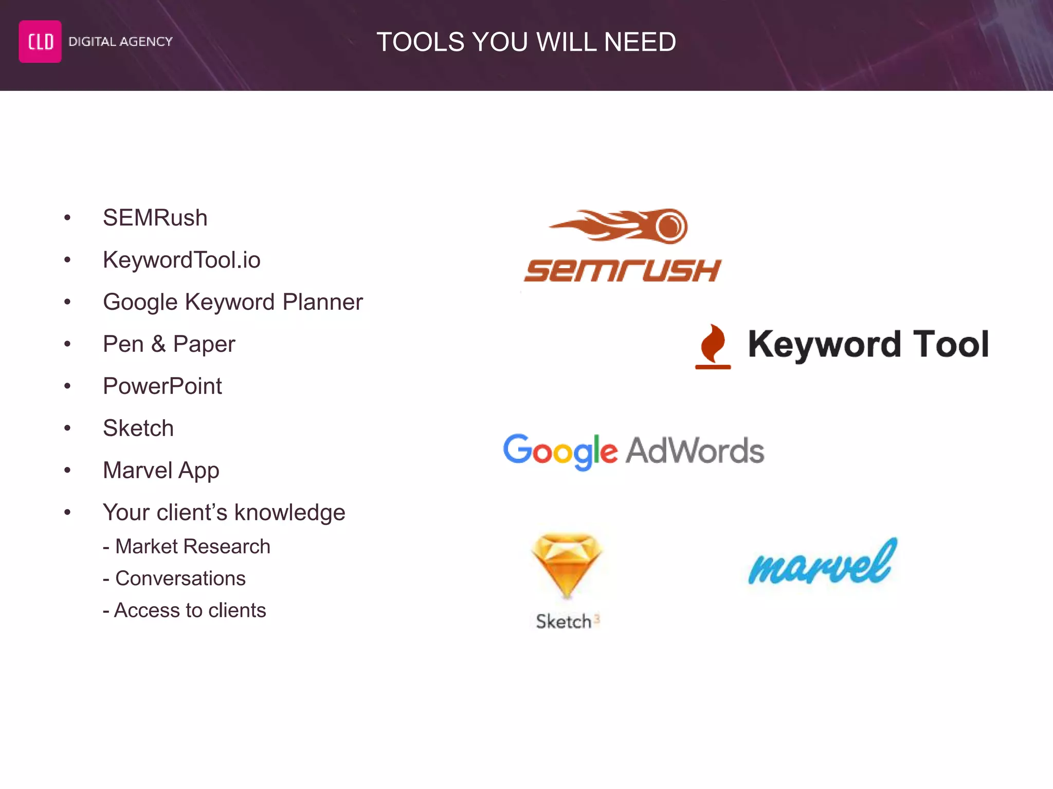 TOOLS YOU WILL NEED
• SEMRush
• KeywordTool.io
• Google Keyword Planner
• Pen & Paper
• PowerPoint
• Sketch
• Marvel App
• Your client’s knowledge
- Market Research
- Conversations
- Access to clients
 