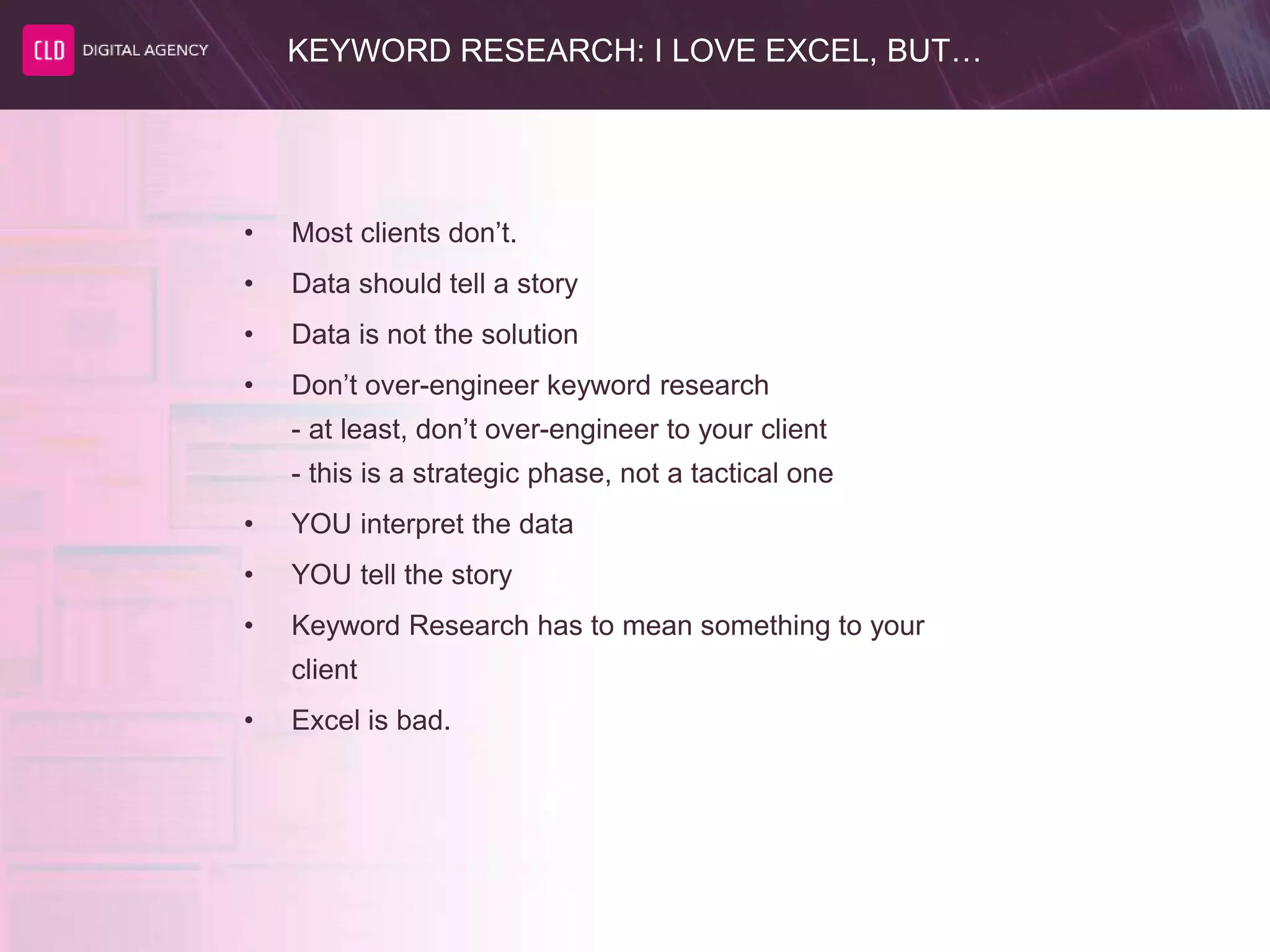 KEYWORD RESEARCH: I LOVE EXCEL, BUT…
• Most clients don’t.
• Data should tell a story
• Data is not the solution
• Don’t over-engineer keyword research
- at least, don’t over-engineer to your client
- this is a strategic phase, not a tactical one
• YOU interpret the data
• YOU tell the story
• Keyword Research has to mean something to your
client
• Excel is bad.
 
