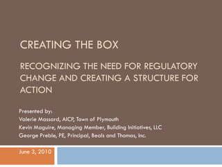 CREATING THE BOX
RECOGNIZING THE NEED FOR REGULATORY
CHANGE AND CREATING A STRUCTURE FOR
ACTION

Presented by:
Valerie Massard, AICP, Town of Plymouth
Kevin Maguire, Managing Member, Building Initiatives, LLC
George Preble, PE, Principal, Beals and Thomas, Inc.

June 3, 2010
 
