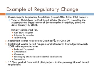 Example of Regulatory Change
   Massachusetts Regulatory Guidelines (Issued After Initial Pilot Project):
     “Interim Guidelines on Reclaimed Water (Revised)”, issued by the
      Massachusetts Department of Environmental Protection, effective
      date January 3, 2000.
       Initially considered for:
          Golf course irrigation
          Irrigation for nurseries
          Toilet flushing
   Reclaimed Water Regulations Codified ¶314 CMR 20
   Reclaimed Water Permit Program and Standards Promulgated March
    2009 with expanded uses.
          Parks and Playgrounds
          Athletic Fields
          Cemeteries
          Landscaping at Schools and Residential Developments
          Snowmaking
   10 Year period from initial pilot projects to the promulgation of formal
    regulations.
 