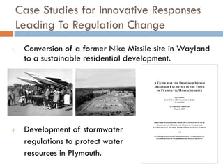 Case Studies for Innovative Responses
 Leading To Regulation Change
1.   Conversion of a former Nike Missile site in Wayland
     to a sustainable residential development.




2.   Development of stormwater
     regulations to protect water
     resources in Plymouth.
 
