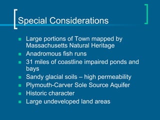Special Considerations
   Large portions of Town mapped by
    Massachusetts Natural Heritage
   Anadromous fish runs
   31 miles of coastline impaired ponds and
    bays
   Sandy glacial soils – high permeability
   Plymouth-Carver Sole Source Aquifer
   Historic character
   Large undeveloped land areas
 