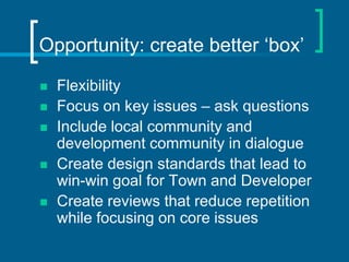 Opportunity: create better ‘box’

   Flexibility
   Focus on key issues – ask questions
   Include local community and
    development community in dialogue
   Create design standards that lead to
    win-win goal for Town and Developer
   Create reviews that reduce repetition
    while focusing on core issues
 