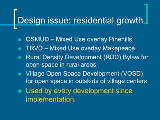 Design issue: residential growth

   OSMUD – Mixed Use overlay Pinehills
   TRVD – Mixed Use overlay Makepeace
   Rural Density Development (RDD) Bylaw for
    open space in rural areas
   Village Open Space Development (VOSD)
    for open space in outskirts of village centers
   Used by every development since
    implementation.
 