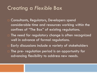 Creating a Flexible Box
   Consultants, Regulators, Developers spend
    considerable time and resources working within the
    confines of “The Box” of existing regulations.
   The need for regulatory change is often recognized
    well in advance of formal regulations.
   Early discussions include a variety of stakeholders
   The pre- regulation period is an opportunity for
    advancing flexibility to address new needs.
 