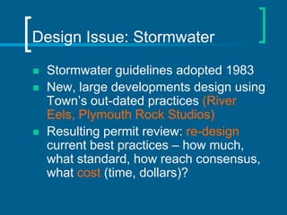 Design Issue: Stormwater

   Stormwater guidelines adopted 1983
   New, large developments design using
    Town’s out-dated practices (River
    Eels, Plymouth Rock Studios)
   Resulting permit review: re-design
    current best practices – how much,
    what standard, how reach consensus,
    what cost (time, dollars)?
 