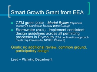 Smart Growth Grant from EEA
   CZM grant (2004) - Model Bylaw [Plymouth,
    Duxbury & Marshfield; Horsley Witten Group]
   Stormwater (2007) - implement consistent
    design guidelines across all permitting
    processes in Plymouth (EPA confirmation approach
    meets requirements for NPDES Phase II)

Goals: no additional review, common ground,
  participatory design

Lead – Planning Department
 
