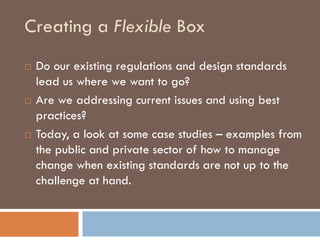 Creating a Flexible Box
   Do our existing regulations and design standards
    lead us where we want to go?
   Are we addressing current issues and using best
    practices?
   Today, a look at some case studies – examples from
    the public and private sector of how to manage
    change when existing standards are not up to the
    challenge at hand.
 