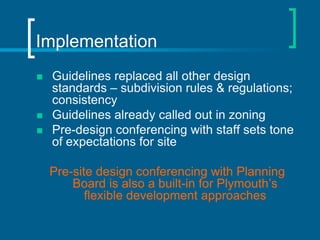 Implementation
   Guidelines replaced all other design
    standards – subdivision rules & regulations;
    consistency
   Guidelines already called out in zoning
   Pre-design conferencing with staff sets tone
    of expectations for site

    Pre-site design conferencing with Planning
        Board is also a built-in for Plymouth’s
           flexible development approaches
 