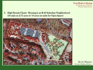 From Missiles to Housing
                                                                      The Residences at 89Oxbow
                                                                         Wayland, Massachusetts



3. High Density Cluster Housing in an R-40 Suburban Neighborhood
   (16 units on 2.75 acres w/ 10 acres set aside for Open Space)




                                                                          Kevin Maguire
                                                                    Founder, Building Initiatives
 