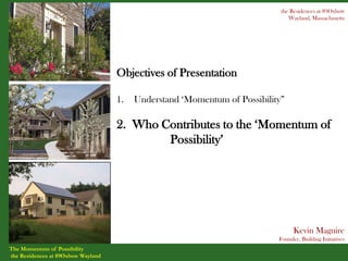 the Residences at 89Oxbow
                                                                               Wayland, Massachusetts




                                    Objectives of Presentation

                                    1.   Understand ‘Momentum of Possibility”

                                    2. Who Contributes to the ‘Momentum of
                                            Possibility’




                                                                                 Kevin Maguire
                                                                           Founder, Building Initiatives
The Momentum of Possibility
the Residences at 89Oxbow Wayland
 