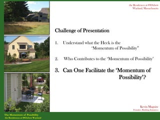 the Residences at 89Oxbow
                                                                              Wayland, Massachusetts




                                    Challenge of Presentation

                                    1.   Understand what the Heck is the
                                                       ‘Momentum of Possibility”

                                    2.   Who Contributes to the ‘Momentum of Possibility’

                                    3. Can One Facilitate the ‘Momentum of
                                                               Possibility’?



                                                                                     Kevin Maguire
                                                                              Founder, Building Initiatives

The Momentum of Possibility
the Residences at 89Oxbow Wayland
 