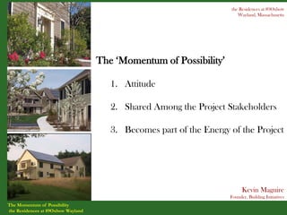 the Residences at 89Oxbow
                                                                        Wayland, Massachusetts




                                    The ‘Momentum of Possibility’

                                       1. Attitude

                                       2. Shared Among the Project Stakeholders

                                       3. Becomes part of the Energy of the Project




                                                                           Kevin Maguire
                                                                     Founder, Building Initiatives
The Momentum of Possibility
the Residences at 89Oxbow Wayland
 