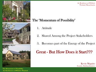 the Residences at 89Oxbow
                                                                        Wayland, Massachusetts




                                    The ‘Momentum of Possibility’

                                       1. Attitude

                                       2. Shared Among the Project Stakeholders

                                       3. Becomes part of the Energy of the Project

                                      Great - But How Does it Start???

                                                                           Kevin Maguire
                                                                     Founder, Building Initiatives
The Momentum of Possibility
the Residences at 89Oxbow Wayland
 