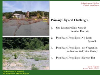 the Residences at 89Oxbow
                                                                   Wayland, Massachusetts




                                    Primary Physical Challenges

                                    1.   Site Located within Zone 2
                                                      Aquifer District;

                                    2.   Post Base Demolition- No Loam
                                                                   (gravel)

                                    3.   Post Base Demolition– no Vegetation
                                                   within Site to Foster Privacy

                                    4.   Post Base Demolition- Site was Flat


                                                                          Kevin Maguire
                                                                   Founder, Building Initiatives

The Momentum of Possibility
the Residences at 89Oxbow Wayland
 