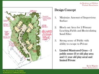 the Residences at 89Oxbow
                                                               Wayland, Massachusetts


                                    Design Concept

                                    1.   Minimize Amount of Impervious
                                         Surface

                                    2.   Block out Area for 2 Primary
                                         Leaching Fields and Recirculating
                                         Sand Filter

                                    3.   Strong sense of Public with
                                         ability to escape to Private

                                    4.   Limited Manicured Grass – 2
                                         public zones (3 yr old play area
                                         and 11 year old play area) and
                                         limited Private
                                                                      Kevin Maguire
                                                               Founder, Building Initiatives

The Momentum of Possibility
the Residences at 89Oxbow Wayland
 