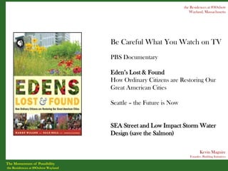 the Residences at 89Oxbow
                                                                     Wayland, Massachusetts




                                    Be Careful What You Watch on TV
                                    PBS Documentary

                                    Eden’s Lost & Found
                                    How Ordinary Citizens are Restoring Our
                                    Great American Cities

                                    Seattle – the Future is Now


                                    SEA Street and Low Impact Storm Water
                                    Design (save the Salmon)

                                                                            Kevin Maguire
                                                                     Founder, Building Initiatives

The Momentum of Possibility
the Residences at 89Oxbow Wayland
 