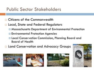 Public Sector Stakeholders
   Citizens of the Commonwealth
   Local, State and Federal Regulators
     Massachusetts Department of Environmental Protection
     Environmental Protection Agencies
     Local Conservation Commission, Planning Board and
      Board of Health
   Land Conservation and Advocacy Groups
 