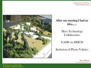 the Residences at 89Oxbow
                                                     Wayland, Massachusetts




                                    After our meeting I had an
                                             idea……

                                        Mass Technology
                                         Collaborative

                                        GAHI via DHCD

                                    Inclusion of Photo Voltaics


                                                            Kevin Maguire
                                                     Founder, Building Initiatives

The Momentum of Possibility
the Residences at 89Oxbow Wayland
 