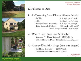 the Residences at 89Oxbow
                                                                                       Wayland, Massachusetts


                                    LID Metrics to Date

                                    1. ReCirculating Sand Filter – Effluent Levels
                                           BOD -                               8.4 mg/L vs. 30mg/L*
                                           pH–                                 6.13mg/L vs. 6-9 range*
                                           Nitrogen (incld Ammonia)– 8.8 mg/L vs. 25mg/L*
                                           Total Suspended Solids -            2.0 mg/L vs. 30 mg/L*
                                                           *effluent limits per 310CMR15.202 (4) (a)&(b)

                                    2. Water Usage (June thru September)
                                           Wayland Per Home Standard = 2700/gal/mth
                                           Oxbow Home to Date = 430/gal/mth(common & private)

                                    3. Average Electricity Usage (June thru August)
                                           Per Home Estimate = 220/kW/mth
                                           Oxbow Home to Date = 140/kW/mth
                                                                                              Kevin Maguire
                                                                                       Founder, Building Initiatives

The Momentum of Possibility
the Residences at 89Oxbow Wayland
 