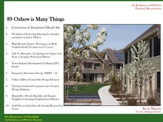 the Residences at 89Oxbow
                                                           Wayland, Massachusetts



  89 Oxbow is Many Things:
 1.    Conversion of Abandoned Missile Site

 2.    Workforce Ownership Housing for Families
       earning at or below $90k/yr

 3.    High Density Cluster Housing in an R-40
       Neighborhood (16 units on 2.75 acres)

 4.    Title V Alternative Technology for Septic w/in
       Zone 2 Acquifer Protection District

 5.    Town Initiated Development Utilizing CPA
       Funds

 6.    Integrated Alternative Energy HERZ = 42

 7.    Utilizes LID as Central Site Design Element

 8.    Turning Technical Constraints into Creative
       Design Solutions

 9.    Hopefully a Proud, Humble and Elegant
       Neighbor to Existing Neighborhood Homes

 10.   Sold Out on Schedule with Savings Returned to
       Town                                                       Kevin Maguire
                                                           Founder, Building Initiatives

The Momentum of Possibility
the Residences at 89Oxbow Wayland
 