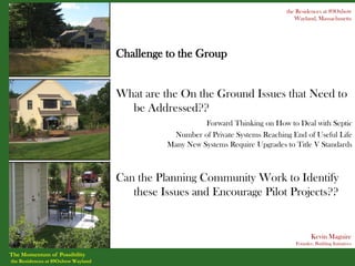 the Residences at 89Oxbow
                                                                                   Wayland, Massachusetts




                                    Challenge to the Group


                                    What are the On the Ground Issues that Need to
                                      be Addressed??
                                                        Forward Thinking on How to Deal with Septic
                                               Number of Private Systems Reaching End of Useful Life
                                              Many New Systems Require Upgrades to Title V Standards



                                    Can the Planning Community Work to Identify
                                       these Issues and Encourage Pilot Projects??


                                                                                          Kevin Maguire
                                                                                   Founder, Building Initiatives

The Momentum of Possibility
the Residences at 89Oxbow Wayland
 