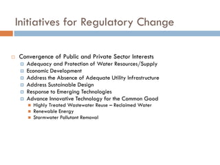 Initiatives for Regulatory Change

   Convergence of Public and Private Sector Interests
        Adequacy and Protection of Water Resources/Supply
        Economic Development
        Address the Absence of Adequate Utility Infrastructure
        Address Sustainable Design
        Response to Emerging Technologies
        Advance Innovative Technology for the Common Good
            Highly Treated Wastewater Reuse – Reclaimed Water
            Renewable Energy
            Stormwater Pollutant Removal
 