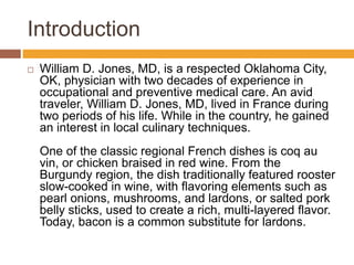 Introduction
 William D. Jones, MD, is a respected Oklahoma City,
OK, physician with two decades of experience in
occupational and preventive medical care. An avid
traveler, William D. Jones, MD, lived in France during
two periods of his life. While in the country, he gained
an interest in local culinary techniques.
One of the classic regional French dishes is coq au
vin, or chicken braised in red wine. From the
Burgundy region, the dish traditionally featured rooster
slow-cooked in wine, with flavoring elements such as
pearl onions, mushrooms, and lardons, or salted pork
belly sticks, used to create a rich, multi-layered flavor.
Today, bacon is a common substitute for lardons.
 
