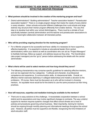 KEY QUESTIONS TO ASK WHEN CREATING A STRUCTURED,
                      EFFECTIVE MENTOR PROGRAM


 What partners should be involved in the creation of the mentoring program and how?

    District administrators? Building administrators? Teacher association leaders? Paraeducator
     association leaders? There is no single program design that meets the needs of every district
     in every situation. Urban schools encounter different challenges than rural schools and large
     districts may structure their mentor program differently from smaller districts. The very first
     step is to develop trust within your school district/agency. There must be a climate of trust
     specifically between (central) administration and the teacher and paraeducator associations to
     ensure meaningful collaboration between all interested parties.



 Who will be providing ongoing direction for the mentoring program?

    For a Mentor program to be successful and have validity it is necessary to have supportive,
     effective leadership. It is essential to include an educational leader (from central
     administration) within your district as well as coordinators who can act as “Project Managers”
     to facilitate trainings, follow-up support, and address issues as they arise. The Coordinators
     (aka project managers) are the “go to” person before addressing the details with the central
     administrator.



 What criteria will be used to select mentors and how long should they serve?

    The following characteristics may comprise specific guidelines for selecting effective mentors,
     and can be organized into four categories: 1) attitude and character, 2) professional
     competence and experience, 3) communication skills, 4) interpersonal skills. Overall, an
     effective mentor exercises diplomacy in collegial relationships and models a devotion to the
     profession. Of course, there must be discussion as to who will be involved in choosing
     mentors. An equitable move would be for the district to use the same procedure as their hiring
     practices.



 How will resources, expertise and mediation training be available to the mentors?

    There are no easy solutions to this challenge. It necessitates cooperation between a school
     district and its associations and may involve significant changes to contracts. The way a district
     supports its mentors requires systemic changes that affect school climate and a host of
     policies and procedures governing school business. Most importantly, training for mentors
     should be ongoing through monthly planning and informational meetings throughout the school
     year. However, all parties must be supportive and flexible, recognizing the time limitations of
     adult education staff.
 