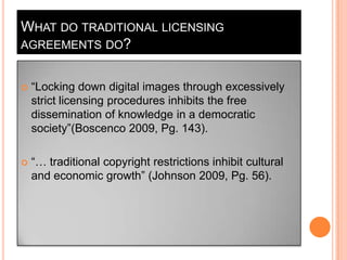 What do traditional licensing agreements do?“Locking down digital images through excessively strict licensing procedures inhibits the free dissemination of knowledge in a democratic society”(Boscenco 2009, Pg. 143). “… traditional copyright restrictions inhibit cultural and economic growth” (Johnson 2009, Pg. 56). 
