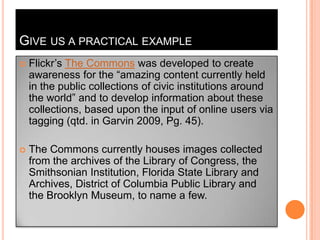 Give us a practical exampleFlickr’sThe Commonswas developed to create awareness for the “amazing content currently held in the public collections of civic institutions around the world” and to develop information about these collections, based upon the input of online users via tagging (qtd. in Garvin 2009, Pg. 45).The Commons currently houses images collected from the archives of the Library of Congress, the Smithsonian Institution, Florida State Library and Archives, District of Columbia Public Library and the Brooklyn Museum, to name a few.
