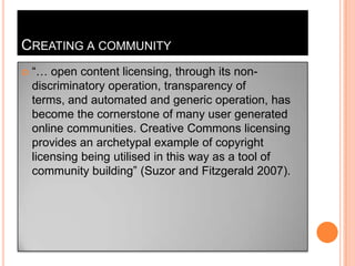 Creating a community“… open content licensing, through its non-discriminatory operation, transparency of terms, and automated and generic operation, has become the cornerstone of many user generated online communities. Creative Commons licensing provides an archetypal example of copyright licensing being utilised in this way as a tool of community building” (Suzor and Fitzgerald 2007).