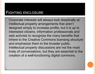 Fighting enclosureCorporate interests will always look skeptically at intellectual property arrangements that aren’t designed simply to increase profits, but it is up to interested citizens, information professionals and web activists to recognize the many benefits that inhere to the Creative Commons licensing structure and emphasize them to the broader public. Intellectual property discussions are not the most lively of conversations, but they are essential to the creation of a well-functioning digital commons. 