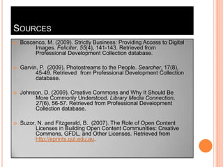 SourcesBoscenco, M. (2009). Strictly Business: Providing Access to Digital 	Images. Feliciter, 55(4), 141-143. Retrieved from 	Professional Development Collection database.Garvin, P.  (2009). Photostreams to the People. Searcher, 17(8), 	45-49. Retrieved 	from Professional Development Collection 	database.Johnson, D. (2009). Creative Commons and Why It Should Be 	More Commonly Understood. Library Media Connection, 27(6), 56-57. Retrieved from Professional Development 	Collection database. Suzor, N. and Fitzgerald, B.  (2007). The Role of Open Content 	Licenses in BuildingOpen Content Communities: Creative 	Commons, GFDL, and Other Licenses. Retrieved from http://eprints.qut.edu.au.