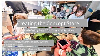 Creating the Concept Store
Redefining Retail for Financial Services
Charles Randles, Enterprise Coach, Suncorp
t: @charlesrandles
Simon Stanton, Project Manager, Suncorp
 