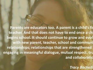 Parents are educators too. A parent is a child’s fir
   teacher. And that does not have to end once a chi
  begins school. It should continue to grow and evolv
      with new parent, teacher, school and communi
  relationships; relationships that are strengthened b
engaging in meaningful dialogue, mutual respect, tru
                                      and collaboratio

                                        Tracy Bachelli
 