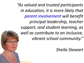 “As valued and trusted participants
  in education, it is more likely that
    parent involvement will benefit
       principal leadership, teacher
  support, and student learning, as
  well as contribute to an inclusive,
        vibrant school community.”

                      Sheila Stewart
 