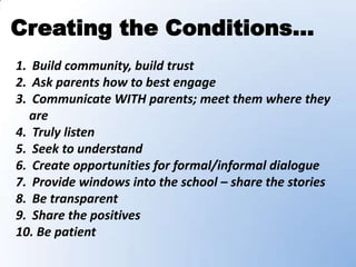 Creating the Conditions…
1. Build community, build trust
2. Ask parents how to best engage
3. Communicate WITH parents; meet them where they
  are
4. Truly listen
5. Seek to understand
6. Create opportunities for formal/informal dialogue
7. Provide windows into the school – share the stories
8. Be transparent
9. Share the positives
10. Be patient
 