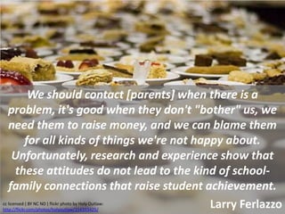 We should contact [parents] when there is a
  problem, it's good when they don't "bother" us, we
  need them to raise money, and we can blame them
     for all kinds of things we're not happy about.
   Unfortunately, research and experience show that
   these attitudes do not lead to the kind of school-
  family connections that raise student achievement.
                                          Larry Ferlazzo
cc licensed ( BY NC ND ) flickr photo by Holy Outlaw:
http://flickr.com/photos/holyoutlaw/154393425/
 