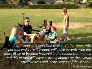 A principal who develops strong relationships with
  parents and parent groups, will have parents who are
more likely to become involved in the school community,
 and this in turn will have a strong impact on the overall
            effectiveness and inclusiveness of the school.
                                              Sheila Stewart
 