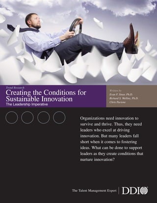 Creating the Conditions for
Sustainable Innovation
The Leadership Imperative
Organizations need innovation to
survive and thrive. Thus, they need
leaders who excel at driving
innovation. But many leaders fall
short when it comes to fostering
ideas. What can be done to support
leaders as they create conditions that
nurture innovation?
Trend Research
The Talent Management Expert
Written by
Evan F. Sinar, Ph.D.
Richard S. Wellins, Ph.D.
Chris Pacione
 