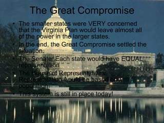 The Great Compromise The smaller states were VERY concerned that the Virginia Plan would leave almost all of the power in the larger states. In the end, the Great Compromise settled the situation. The Senate: Each state would have EQUAL representation The House of Representatives:  Representation would be based on population.  This system is still in place today! 