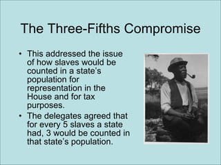 The Three-Fifths Compromise This addressed the issue of how slaves would be counted in a state’s population for representation in the House and for tax purposes. The delegates agreed that for every 5 slaves a state had, 3 would be counted in that state’s population.  