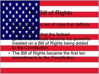 The Bill of Rights Bill of Rights:   a set of rules that defines peoples’ rights Those fearing that the federal government would become too powerful insisted on a Bill of Rights being added to the Constitution. The Bill of Rights became the first ten amendments to the Constitution.  