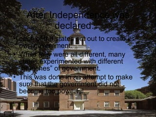 After Independence was declared… each of the states set out to create its own government. While they were all different, many states experimented with different “branches” of government. This was done in an attempt to make sure that the government did not become too powerful. 