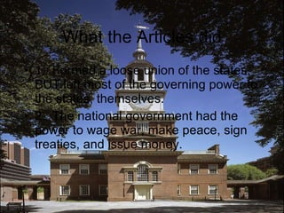 What the Articles did 1.  Formed a loose union of the states, BUT left most of the governing power to the states, themselves.  2.  The national government had the power to wage war, make peace, sign treaties, and issue money. 
