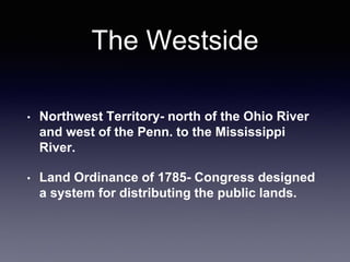 The Westside
• Northwest Territory- north of the Ohio River
and west of the Penn. to the Mississippi
River.
• Land Ordinance of 1785- Congress designed
a system for distributing the public lands.
 