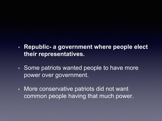 • Republic- a government where people elect
their representatives.
• Some patriots wanted people to have more
power over government.
• More conservative patriots did not want
common people having that much power.
 